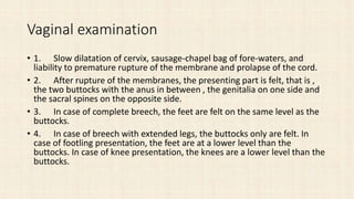 Vaginal examination
• 1. Slow dilatation of cervix, sausage-chapel bag of fore-waters, and
liability to premature rupture of the membrane and prolapse of the cord.
• 2. After rupture of the membranes, the presenting part is felt, that is ,
the two buttocks with the anus in between , the genitalia on one side and
the sacral spines on the opposite side.
• 3. In case of complete breech, the feet are felt on the same level as the
buttocks.
• 4. In case of breech with extended legs, the buttocks only are felt. In
case of footling presentation, the feet are at a lower level than the
buttocks. In case of knee presentation, the knees are a lower level than the
buttocks.
 