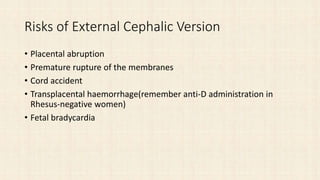 Risks of External Cephalic Version
• Placental abruption
• Premature rupture of the membranes
• Cord accident
• Transplacental haemorrhage(remember anti-D administration in
Rhesus-negative women)
• Fetal bradycardia
 
