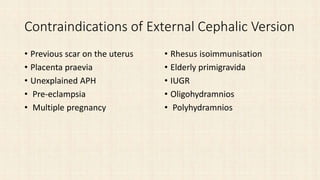 Contraindications of External Cephalic Version
• Previous scar on the uterus
• Placenta praevia
• Unexplained APH
• Pre-eclampsia
• Multiple pregnancy
• Rhesus isoimmunisation
• Elderly primigravida
• IUGR
• Oligohydramnios
• Polyhydramnios
 