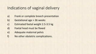 Indications of vaginal delivery
a) Frank or complete breech presentation
b) Gestational age > 36 weeks
c) Estimated foetal weight 2.5-3.5 kg
d) Foetal head must be flexed
e) Adequate maternal pelvis
f) No other obstetric complications.
 