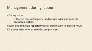 Management during labour
• During labour:
If there is contracted pelvic, and fetus is living and good; do
caesarean section.
Rest in bed and avoid repeated vaginal examination to prevent PROM
PV is done after ROM to exclude cord prolapse.
 