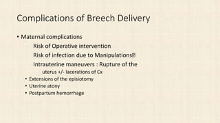 Complications of Breech Delivery
• Maternal complications
Risk of Operative intervention
Risk of infection due to Manipulations
Intrauterine maneuvers : Rupture of the
uterus +/- lacerations of Cx
• Extensions of the episiotomy
• Uterine atony
• Postpartum hemorrhage
 