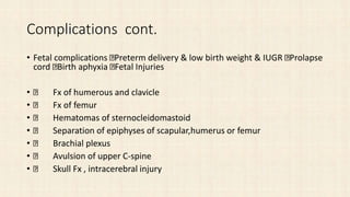 Complications cont.
• Fetal complications Preterm delivery & low birth weight & IUGR Prolapse
cord Birth aphyxia Fetal Injuries
• Fx of humerous and clavicle
• Fx of femur
• Hematomas of sternocleidomastoid
• Separation of epiphyses of scapular,humerus or femur
• Brachial plexus
• Avulsion of upper C-spine
• Skull Fx , intracerebral injury
 