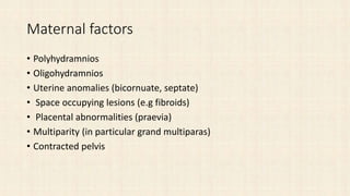 Maternal factors
• Polyhydramnios
• Oligohydramnios
• Uterine anomalies (bicornuate, septate)
• Space occupying lesions (e.g fibroids)
• Placental abnormalities (praevia)
• Multiparity (in particular grand multiparas)
• Contracted pelvis
 