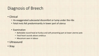 Diagnosis of Breech
• Clinical
• Hx exaggerated subcoastal discomfort or lump under the ribs
• Fetal mvts felt predominantly in lower part of uterus
• Examination
• Ballotable round head at fundus and soft presenting part at lower uterine pole
• Fetal heart sounds above umblicus
• Meconium seen in labour
• Ultrasound
• Xray
 