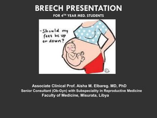 BREECH PRESENTATION
FOR 4TH YEAR MED. STUDENTS
Associate Clinical Prof. Aisha M. Elbareg. MD, PhD
Senior Consultant (Ob-Gyn) with Subspeciality in Reproductive Medicine
Faculty of Medicine, Misurata, Libya
 