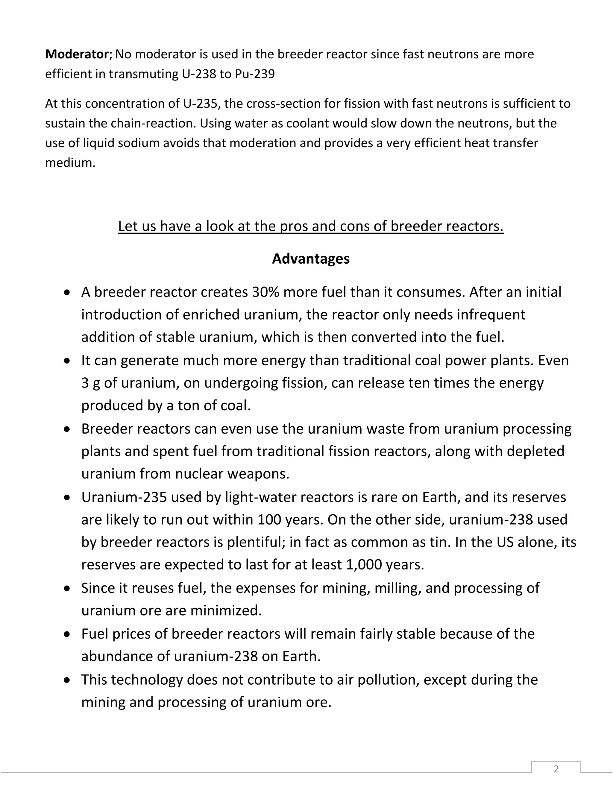 2
Moderator; No moderator is used in the breeder reactor since fast neutrons are more
efficient in transmuting U-238 to Pu-239
At this concentration of U-235, the cross-section for fission with fast neutrons is sufficient to
sustain the chain-reaction. Using water as coolant would slow down the neutrons, but the
use of liquid sodium avoids that moderation and provides a very efficient heat transfer
medium.
Let us have a look at the pros and cons of breeder reactors.
Advantages
 A breeder reactor creates 30% more fuel than it consumes. After an initial
introduction of enriched uranium, the reactor only needs infrequent
addition of stable uranium, which is then converted into the fuel.
 It can generate much more energy than traditional coal power plants. Even
3 g of uranium, on undergoing fission, can release ten times the energy
produced by a ton of coal.
 Breeder reactors can even use the uranium waste from uranium processing
plants and spent fuel from traditional fission reactors, along with depleted
uranium from nuclear weapons.
 Uranium-235 used by light-water reactors is rare on Earth, and its reserves
are likely to run out within 100 years. On the other side, uranium-238 used
by breeder reactors is plentiful; in fact as common as tin. In the US alone, its
reserves are expected to last for at least 1,000 years.
 Since it reuses fuel, the expenses for mining, milling, and processing of
uranium ore are minimized.
 Fuel prices of breeder reactors will remain fairly stable because of the
abundance of uranium-238 on Earth.
 This technology does not contribute to air pollution, except during the
mining and processing of uranium ore.
 