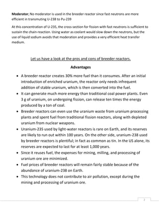 2
Moderator; No moderator is used in the breeder reactor since fast neutrons are more
efficient in transmuting U-238 to Pu-239
At this concentration of U-235, the cross-section for fission with fast neutrons is sufficient to
sustain the chain-reaction. Using water as coolant would slow down the neutrons, but the
use of liquid sodium avoids that moderation and provides a very efficient heat transfer
medium.
Let us have a look at the pros and cons of breeder reactors.
Advantages
 A breeder reactor creates 30% more fuel than it consumes. After an initial
introduction of enriched uranium, the reactor only needs infrequent
addition of stable uranium, which is then converted into the fuel.
 It can generate much more energy than traditional coal power plants. Even
3 g of uranium, on undergoing fission, can release ten times the energy
produced by a ton of coal.
 Breeder reactors can even use the uranium waste from uranium processing
plants and spent fuel from traditional fission reactors, along with depleted
uranium from nuclear weapons.
 Uranium-235 used by light-water reactors is rare on Earth, and its reserves
are likely to run out within 100 years. On the other side, uranium-238 used
by breeder reactors is plentiful; in fact as common as tin. In the US alone, its
reserves are expected to last for at least 1,000 years.
 Since it reuses fuel, the expenses for mining, milling, and processing of
uranium ore are minimized.
 Fuel prices of breeder reactors will remain fairly stable because of the
abundance of uranium-238 on Earth.
 This technology does not contribute to air pollution, except during the
mining and processing of uranium ore.
 