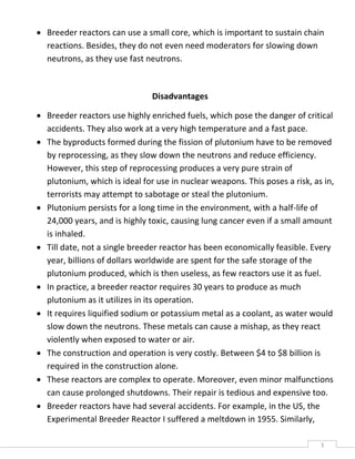 3
 Breeder reactors can use a small core, which is important to sustain chain
reactions. Besides, they do not even need moderators for slowing down
neutrons, as they use fast neutrons.
Disadvantages
 Breeder reactors use highly enriched fuels, which pose the danger of critical
accidents. They also work at a very high temperature and a fast pace.
 The byproducts formed during the fission of plutonium have to be removed
by reprocessing, as they slow down the neutrons and reduce efficiency.
However, this step of reprocessing produces a very pure strain of
plutonium, which is ideal for use in nuclear weapons. This poses a risk, as in,
terrorists may attempt to sabotage or steal the plutonium.
 Plutonium persists for a long time in the environment, with a half-life of
24,000 years, and is highly toxic, causing lung cancer even if a small amount
is inhaled.
 Till date, not a single breeder reactor has been economically feasible. Every
year, billions of dollars worldwide are spent for the safe storage of the
plutonium produced, which is then useless, as few reactors use it as fuel.
 In practice, a breeder reactor requires 30 years to produce as much
plutonium as it utilizes in its operation.
 It requires liquified sodium or potassium metal as a coolant, as water would
slow down the neutrons. These metals can cause a mishap, as they react
violently when exposed to water or air.
 The construction and operation is very costly. Between $4 to $8 billion is
required in the construction alone.
 These reactors are complex to operate. Moreover, even minor malfunctions
can cause prolonged shutdowns. Their repair is tedious and expensive too.
 Breeder reactors have had several accidents. For example, in the US, the
Experimental Breeder Reactor I suffered a meltdown in 1955. Similarly,
 