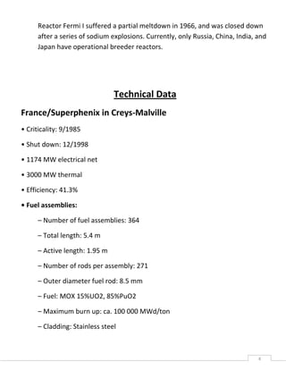 4
Reactor Fermi I suffered a partial meltdown in 1966, and was closed down
after a series of sodium explosions. Currently, only Russia, China, India, and
Japan have operational breeder reactors.
Technical Data
France/Superphenix in Creys-Malville
• Criticality: 9/1985
• Shut down: 12/1998
• 1174 MW electrical net
• 3000 MW thermal
• Efficiency: 41.3%
• Fuel assemblies:
– Number of fuel assemblies: 364
– Total length: 5.4 m
– Active length: 1.95 m
– Number of rods per assembly: 271
– Outer diameter fuel rod: 8.5 mm
– Fuel: MOX 15%UO2, 85%PuO2
– Maximum burn up: ca. 100 000 MWd/ton
– Cladding: Stainless steel
 
