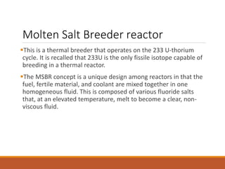 Molten Salt Breeder reactor
This is a thermal breeder that operates on the 233 U-thorium
cycle. It is recalled that 233U is the only fissile isotope capable of
breeding in a thermal reactor.
The MSBR concept is a unique design among reactors in that the
fuel, fertile material, and coolant are mixed together in one
homogeneous fluid. This is composed of various fluoride salts
that, at an elevated temperature, melt to become a clear, non-
viscous fluid.
 