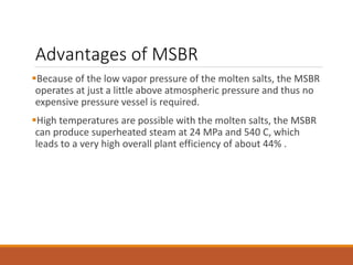 Advantages of MSBR
Because of the low vapor pressure of the molten salts, the MSBR
operates at just a little above atmospheric pressure and thus no
expensive pressure vessel is required.
High temperatures are possible with the molten salts, the MSBR
can produce superheated steam at 24 MPa and 540 C, which
leads to a very high overall plant efficiency of about 44% .
 