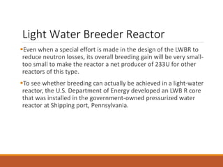 Light Water Breeder Reactor
Even when a special effort is made in the design of the LWBR to
reduce neutron losses, its overall breeding gain will be very small-
too small to make the reactor a net producer of 233U for other
reactors of this type.
To see whether breeding can actually be achieved in a light-water
reactor, the U.S. Department of Energy developed an LWB R core
that was installed in the government-owned pressurized water
reactor at Shipping port, Pennsylvania.
 