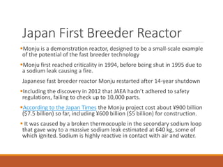 Japan First Breeder Reactor
Monju is a demonstration reactor, designed to be a small-scale example
of the potential of the fast breeder technology
Monju first reached criticality in 1994, before being shut in 1995 due to
a sodium leak causing a fire.
Japanese fast breeder reactor Monju restarted after 14-year shutdown
Including the discovery in 2012 that JAEA hadn’t adhered to safety
regulations, failing to check up to 10,000 parts.
According to the Japan Times the Monju project cost about ¥900 billion
($7.5 billion) so far, including ¥600 billion ($5 billion) for construction.
 It was caused by a broken thermocouple in the secondary sodium loop
that gave way to a massive sodium leak estimated at 640 kg, some of
which ignited. Sodium is highly reactive in contact with air and water.
 