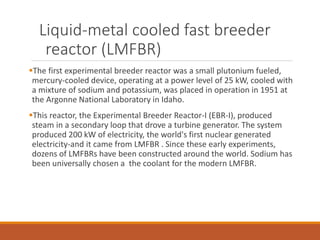 Liquid-metal cooled fast breeder
reactor (LMFBR)
The first experimental breeder reactor was a small plutonium fueled,
mercury-cooled device, operating at a power level of 25 kW, cooled with
a mixture of sodium and potassium, was placed in operation in 1951 at
the Argonne National Laboratory in Idaho.
This reactor, the Experimental Breeder Reactor-I (EBR-I), produced
steam in a secondary loop that drove a turbine generator. The system
produced 200 kW of electricity, the world's first nuclear generated
electricity-and it came from LMFBR . Since these early experiments,
dozens of LMFBRs have been constructed around the world. Sodium has
been universally chosen a the coolant for the modern LMFBR.
 