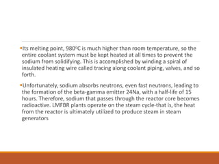 Its melting point, 980oC is much higher than room temperature, so the
entire coolant system must be kept heated at all times to prevent the
sodium from solidifying. This is accomplished by winding a spiral of
insulated heating wire called tracing along coolant piping, valves, and so
forth.
Unfortunately, sodium absorbs neutrons, even fast neutrons, leading to
the formation of the beta-gamma emitter 24Na, with a half-life of 15
hours. Therefore, sodium that passes through the reactor core becomes
radioactive. LMFBR plants operate on the steam cycle-that is, the heat
from the reactor is ultimately utilized to produce steam in steam
generators
 