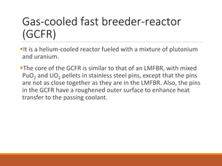 Gas-cooled fast breeder-reactor
(GCFR)
It is a helium-cooled reactor fueled with a mixture of plutonium
and uranium.
The core of the GCFR is similar to that of an LMFBR, with mixed
PuO2 and UO2 pellets in stainless steel pins, except that the pins
are not as close together as they are in the LMFBR. Also, the pins
in the GCFR have a roughened outer surface to enhance heat
transfer to the passing coolant.
 