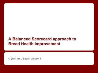 A Balanced Scorecard approach to
Breed Health Improvement
© 2011 Ian J Seath: Version 1
 