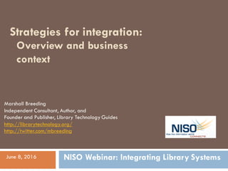 Strategies for integration:
Marshall Breeding
Independent Consultant, Author, and
Founder and Publisher, Library Technology Guides
http://librarytechnology.org/
http://twitter.com/mbreeding
June 8, 2016
Overview and business
context
NISO Webinar: Integrating Library Systems
 