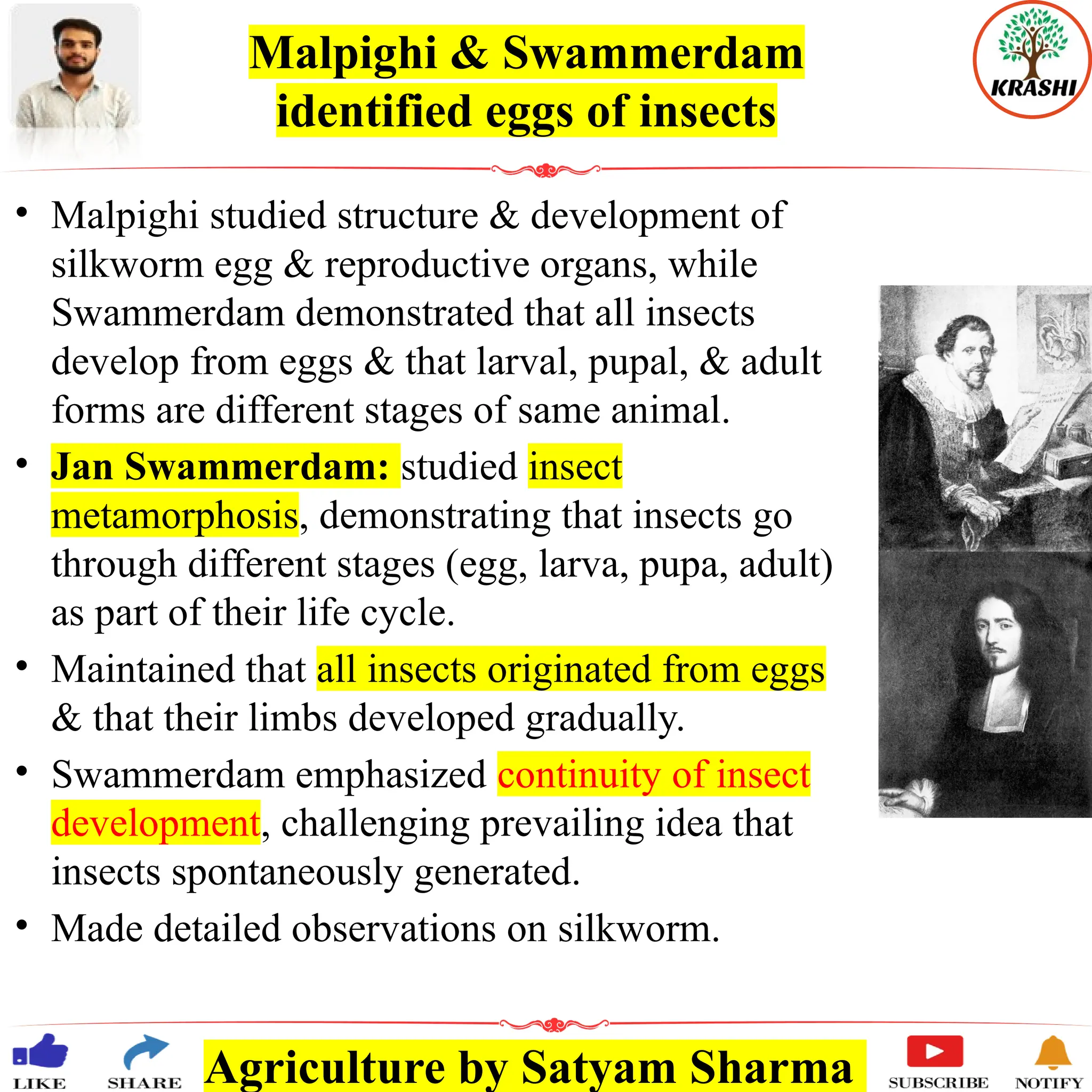 Agriculture by Satyam Sharma
Malpighi & Swammerdam
identified eggs of insects
• Malpighi studied structure & development of
silkworm egg & reproductive organs, while
Swammerdam demonstrated that all insects
develop from eggs & that larval, pupal, & adult
forms are different stages of same animal.
• Jan Swammerdam: studied insect
metamorphosis, demonstrating that insects go
through different stages (egg, larva, pupa, adult)
as part of their life cycle.
• Maintained that all insects originated from eggs
& that their limbs developed gradually.
• Swammerdam emphasized continuity of insect
development, challenging prevailing idea that
insects spontaneously generated.
• Made detailed observations on silkworm.
 