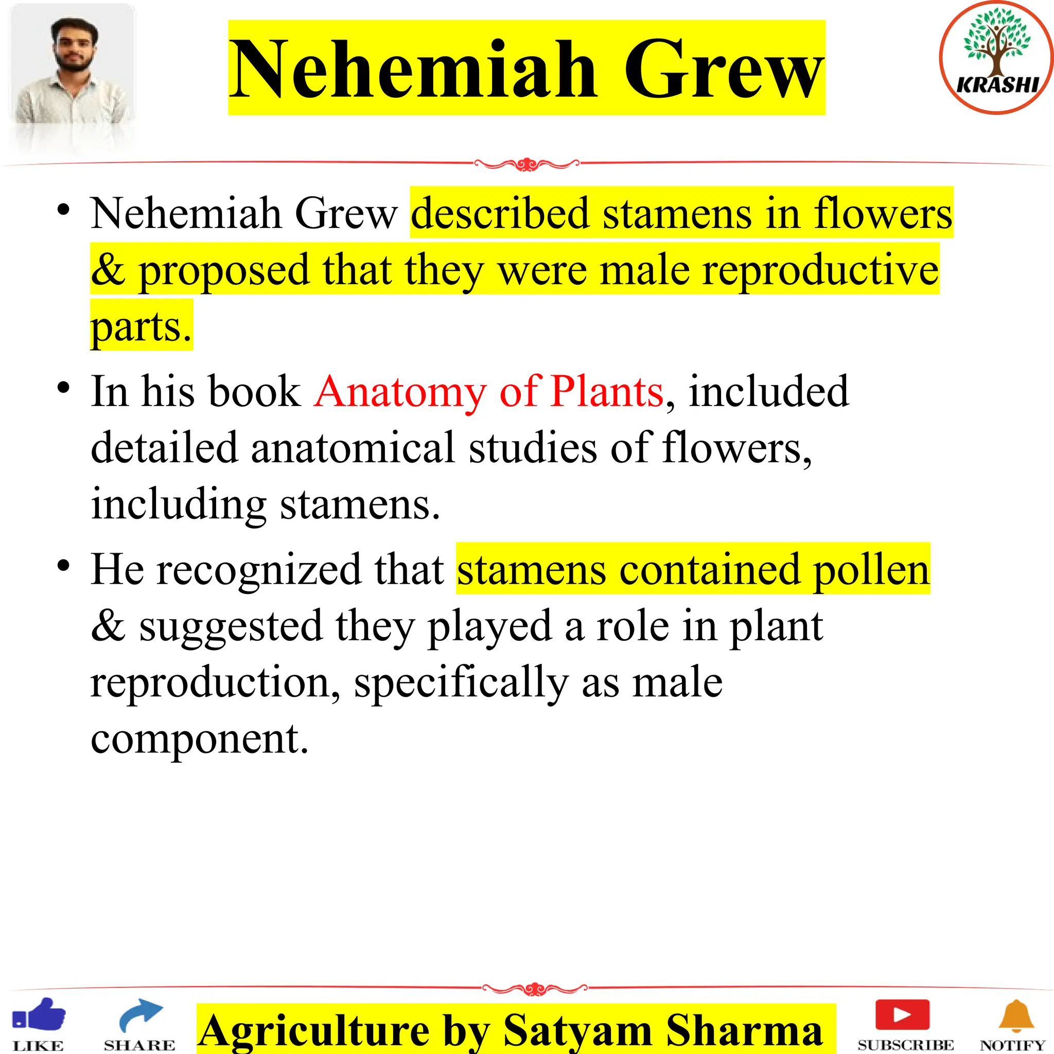 Agriculture by Satyam Sharma
Nehemiah Grew
• Nehemiah Grew described stamens in flowers
& proposed that they were male reproductive
parts.
• In his book Anatomy of Plants, included
detailed anatomical studies of flowers,
including stamens.
• He recognized that stamens contained pollen
& suggested they played a role in plant
reproduction, specifically as male
component.
 