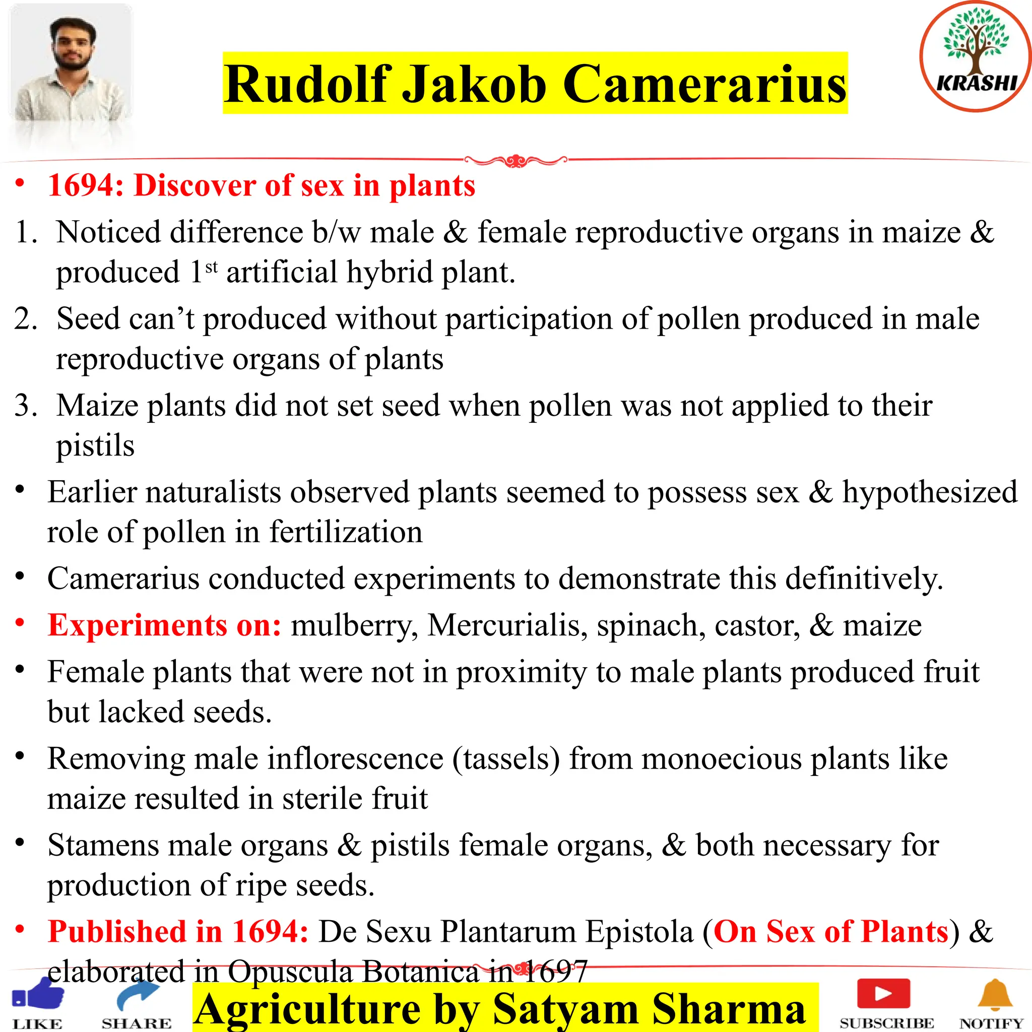 Agriculture by Satyam Sharma
Rudolf Jakob Camerarius
• 1694: Discover of sex in plants
1. Noticed difference b/w male & female reproductive organs in maize &
produced 1st
artificial hybrid plant.
2. Seed can’t produced without participation of pollen produced in male
reproductive organs of plants
3. Maize plants did not set seed when pollen was not applied to their
pistils
• Earlier naturalists observed plants seemed to possess sex & hypothesized
role of pollen in fertilization
• Camerarius conducted experiments to demonstrate this definitively.
• Experiments on: mulberry, Mercurialis, spinach, castor, & maize
• Female plants that were not in proximity to male plants produced fruit
but lacked seeds.
• Removing male inflorescence (tassels) from monoecious plants like
maize resulted in sterile fruit
• Stamens male organs & pistils female organs, & both necessary for
production of ripe seeds.
• Published in 1694: De Sexu Plantarum Epistola (On Sex of Plants) &
elaborated in Opuscula Botanica in 1697
 