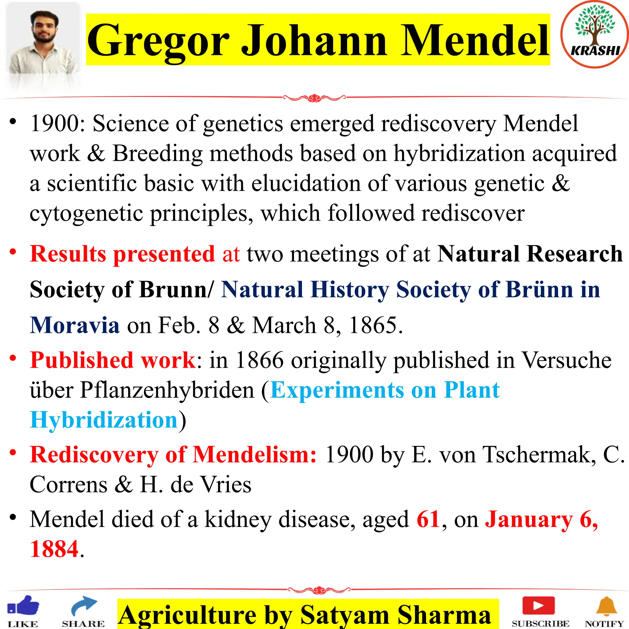 Agriculture by Satyam Sharma
Gregor Johann Mendel
• 1900: Science of genetics emerged rediscovery Mendel
work & Breeding methods based on hybridization acquired
a scientific basic with elucidation of various genetic &
cytogenetic principles, which followed rediscover
• Results presented at two meetings of at Natural Research
Society of Brunn/ Natural History Society of Brünn in
Moravia on Feb. 8 & March 8, 1865.
• Published work: in 1866 originally published in Versuche
über Pflanzenhybriden (Experiments on Plant
Hybridization)
• Rediscovery of Mendelism: 1900 by E. von Tschermak, C.
Correns & H. de Vries
• Mendel died of a kidney disease, aged 61, on January 6,
1884.
 