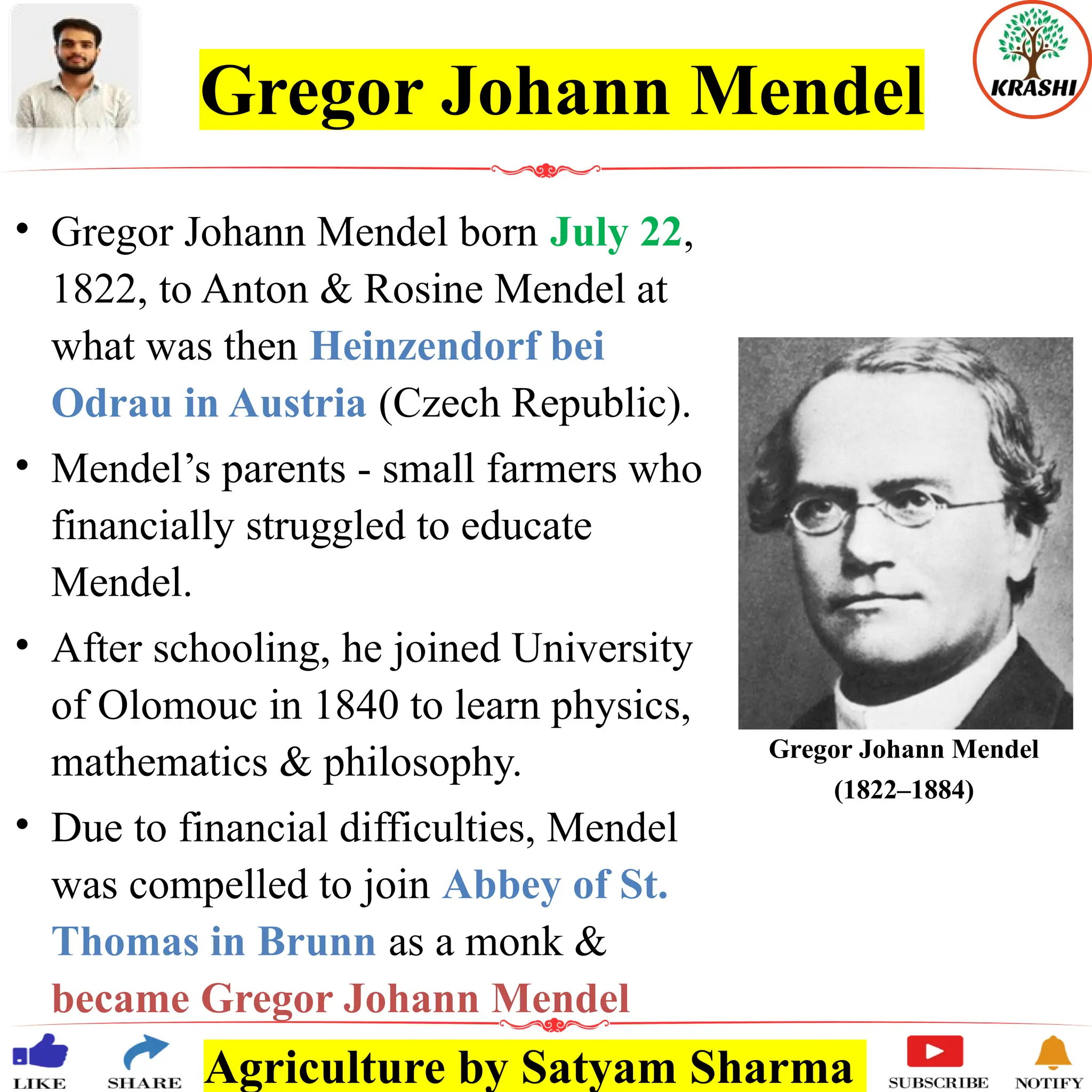 Agriculture by Satyam Sharma
Gregor Johann Mendel
• Gregor Johann Mendel born July 22,
1822, to Anton & Rosine Mendel at
what was then Heinzendorf bei
Odrau in Austria (Czech Republic).
• Mendel’s parents - small farmers who
financially struggled to educate
Mendel.
• After schooling, he joined University
of Olomouc in 1840 to learn physics,
mathematics & philosophy.
• Due to financial difficulties, Mendel
was compelled to join Abbey of St.
Thomas in Brunn as a monk &
became Gregor Johann Mendel
Gregor Johann Mendel
(1822–1884)
 