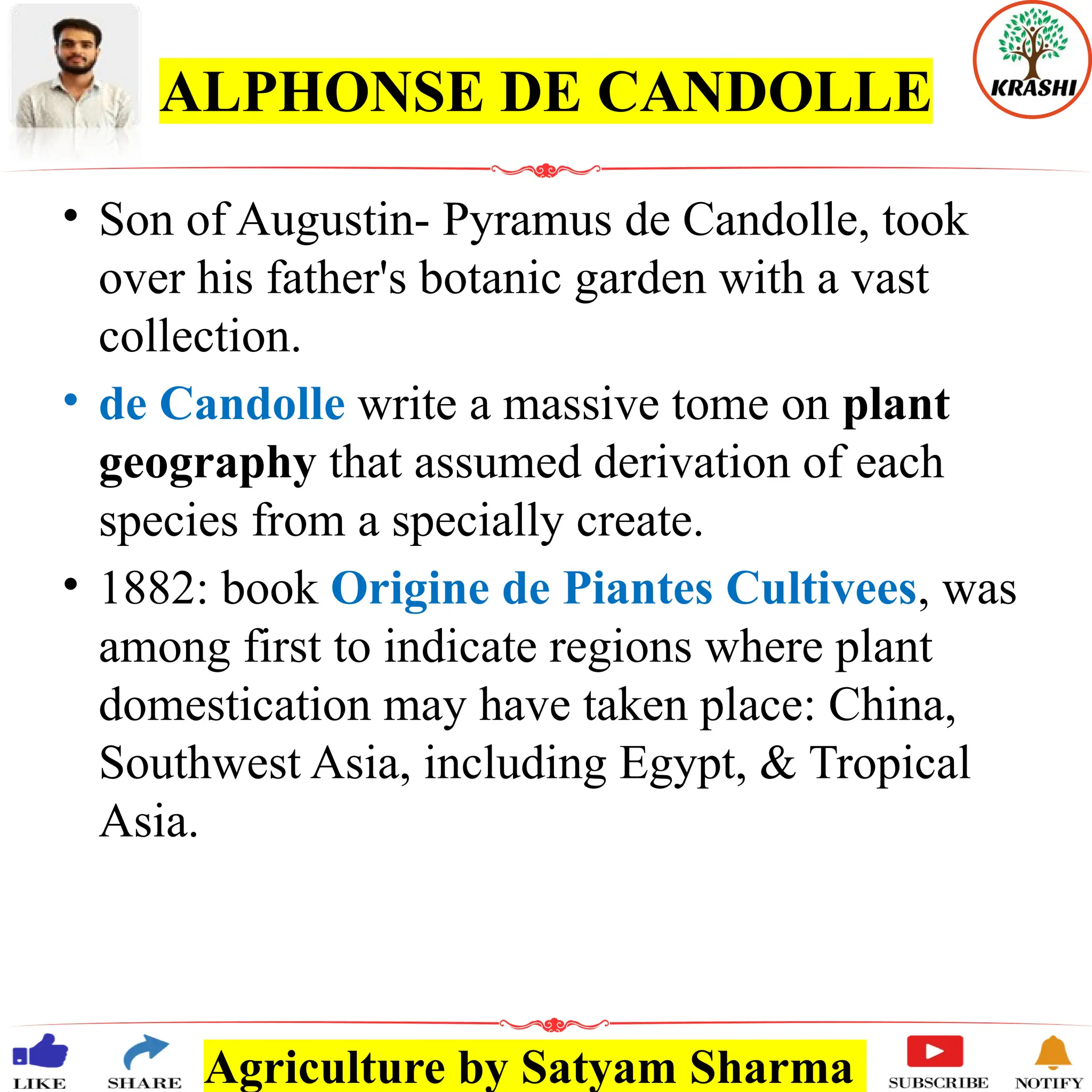 Agriculture by Satyam Sharma
ALPHONSE DE CANDOLLE
• Son of Augustin- Pyramus de Candolle, took
over his father's botanic garden with a vast
collection.
• de Candolle write a massive tome on plant
geography that assumed derivation of each
species from a specially create.
• 1882: book Origine de Piantes Cultivees, was
among first to indicate regions where plant
domestication may have taken place: China,
Southwest Asia, including Egypt, & Tropical
Asia.
 