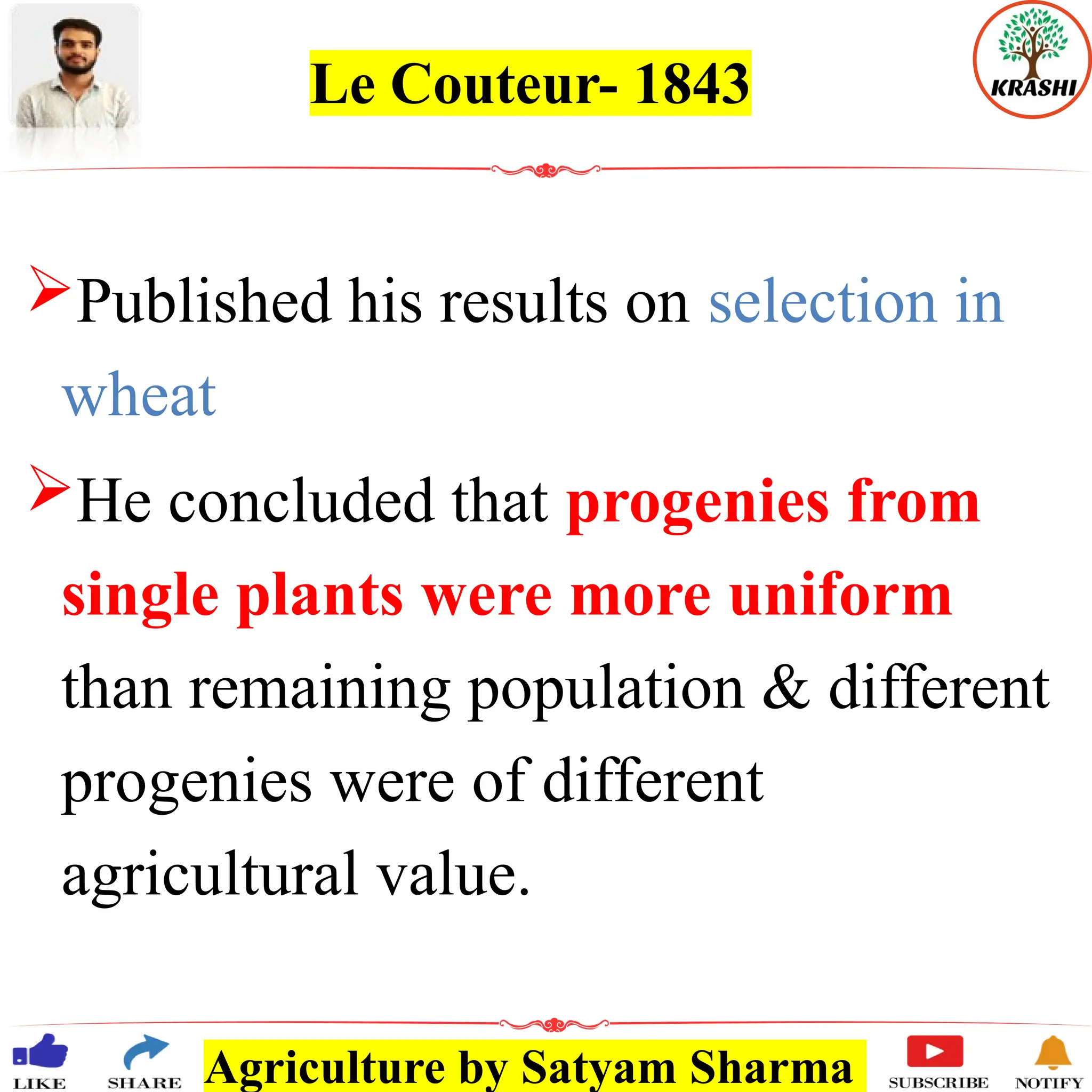 Agriculture by Satyam Sharma
Le Couteur- 1843
Published his results on selection in
wheat
He concluded that progenies from
single plants were more uniform
than remaining population & different
progenies were of different
agricultural value.
 
