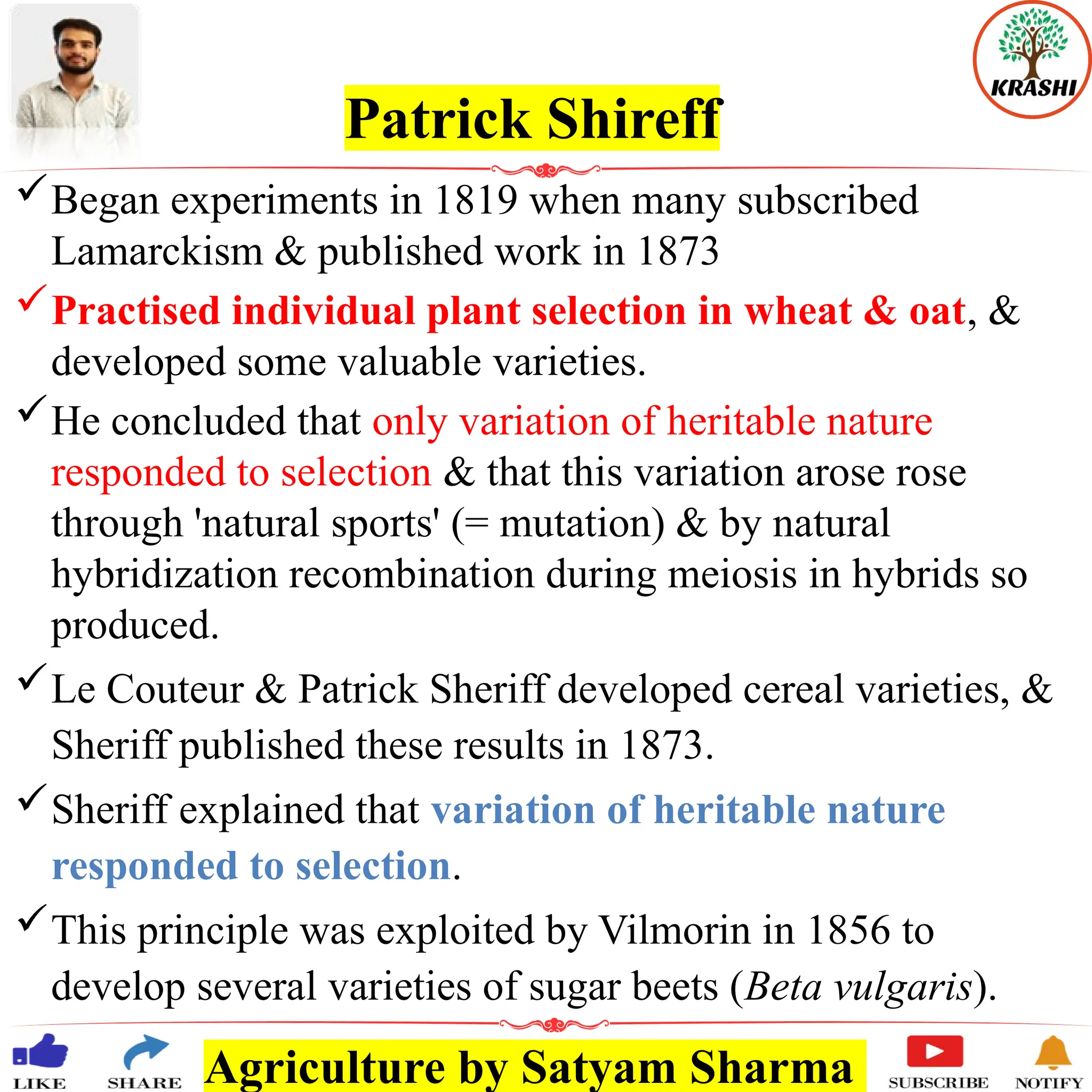 Agriculture by Satyam Sharma
Patrick Shireff
Began experiments in 1819 when many subscribed
Lamarckism & published work in 1873
Practised individual plant selection in wheat & oat, &
developed some valuable varieties.
He concluded that only variation of heritable nature
responded to selection & that this variation arose rose
through 'natural sports' (= mutation) & by natural
hybridization recombination during meiosis in hybrids so
produced.
Le Couteur & Patrick Sheriff developed cereal varieties, &
Sheriff published these results in 1873.
Sheriff explained that variation of heritable nature
responded to selection.
This principle was exploited by Vilmorin in 1856 to
develop several varieties of sugar beets (Beta vulgaris).
 