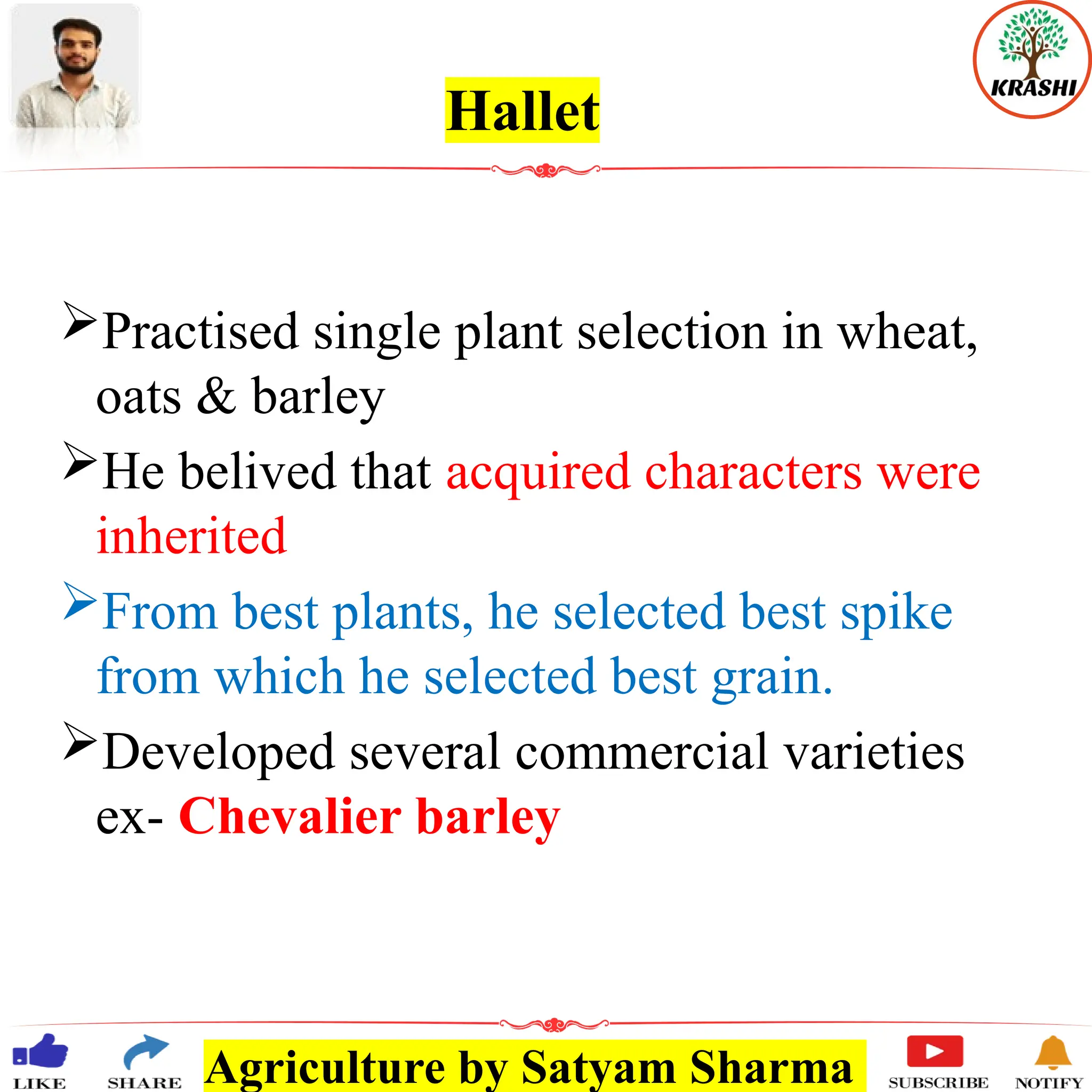 Agriculture by Satyam Sharma
Hallet
Practised single plant selection in wheat,
oats & barley
He belived that acquired characters were
inherited
From best plants, he selected best spike
from which he selected best grain.
Developed several commercial varieties
ex- Chevalier barley
 