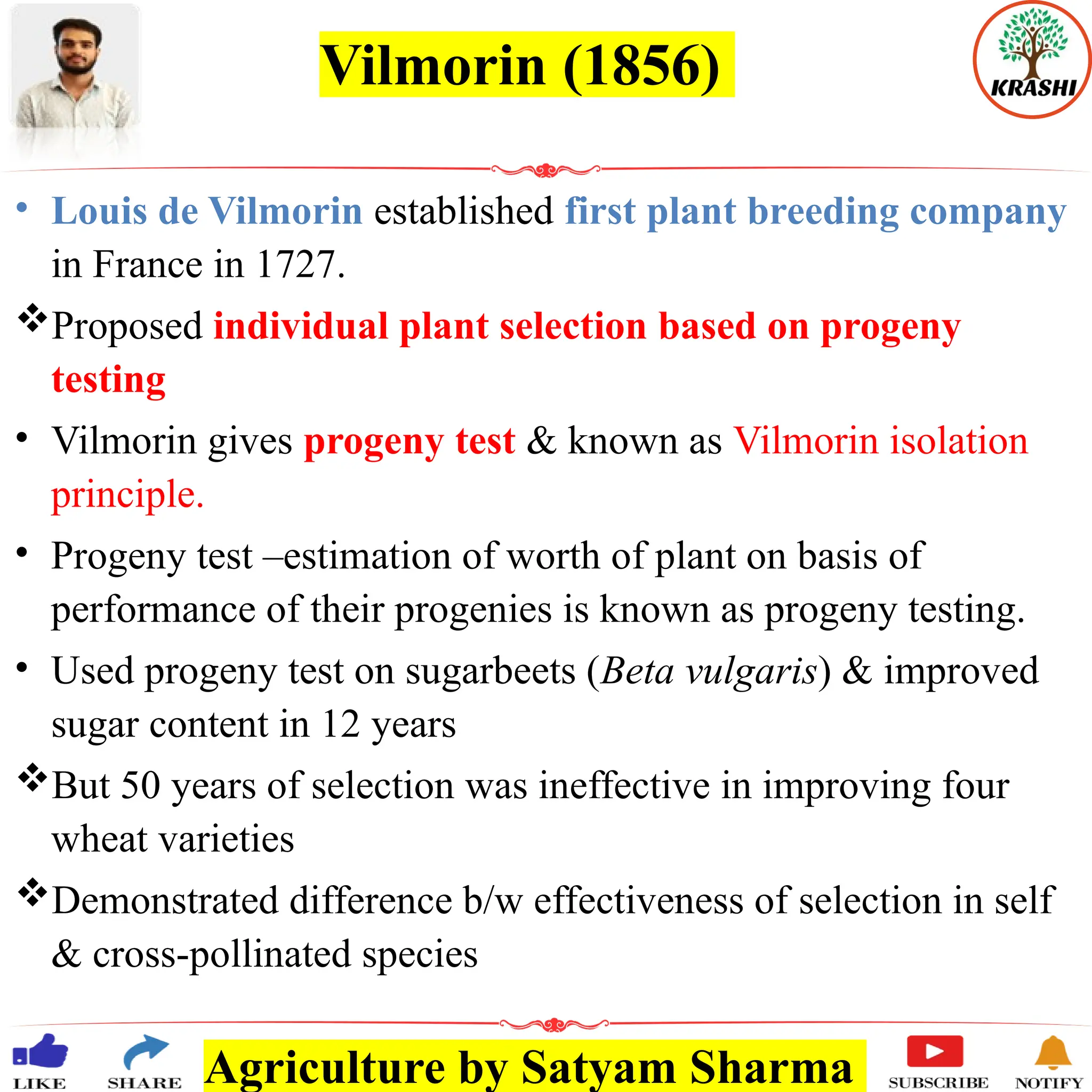 Agriculture by Satyam Sharma
Vilmorin (1856)
• Louis de Vilmorin established first plant breeding company
in France in 1727.
Proposed individual plant selection based on progeny
testing
• Vilmorin gives progeny test & known as Vilmorin isolation
principle.
• Progeny test –estimation of worth of plant on basis of
performance of their progenies is known as progeny testing.
• Used progeny test on sugarbeets (Beta vulgaris) & improved
sugar content in 12 years
But 50 years of selection was ineffective in improving four
wheat varieties
Demonstrated difference b/w effectiveness of selection in self
& cross-pollinated species
 