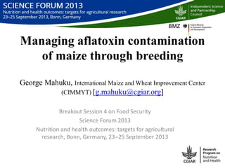 Managing aflatoxin contamination
of maize through breeding
George Mahuku, International Maize and Wheat Improvement Center
(CIMMYT) [g.mahuku@cgiar.org]
Breakout Session 4 on Food Security
Science Forum 2013
Nutrition and health outcomes: targets for agricultural
research, Bonn, Germany, 23‒25 September 2013
 