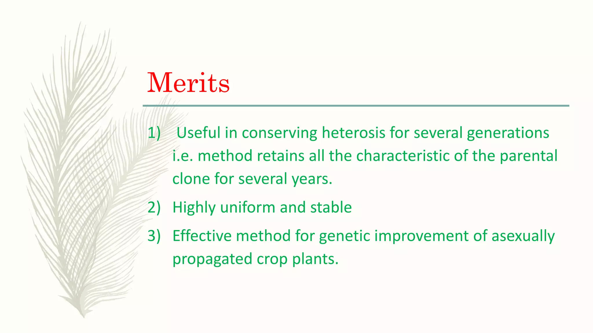 Merits
1) Useful in conserving heterosis for several generations
i.e. method retains all the characteristic of the parental
clone for several years.
2) Highly uniform and stable
3) Effective method for genetic improvement of asexually
propagated crop plants.
 