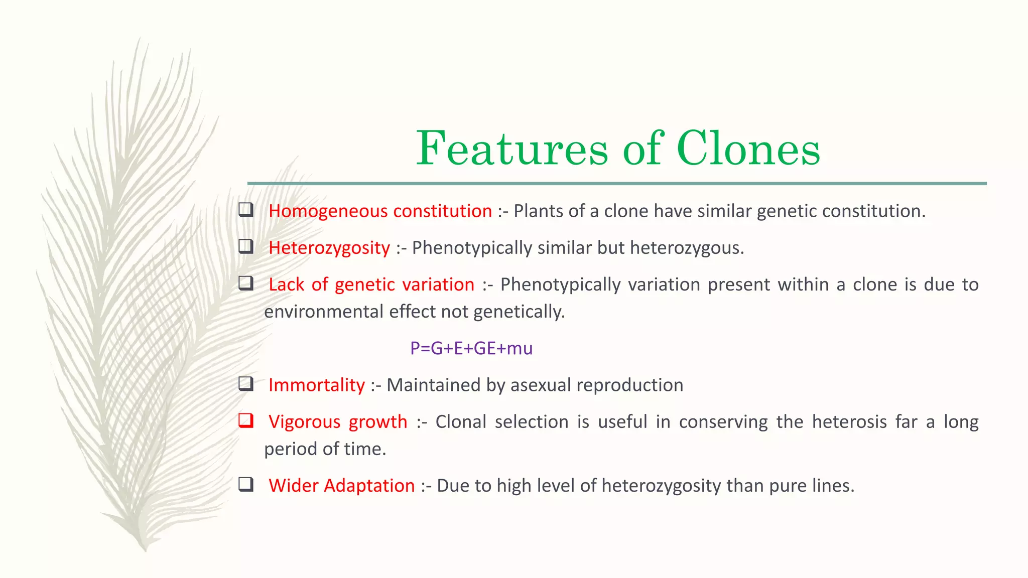 Features of Clones
 Homogeneous constitution :- Plants of a clone have similar genetic constitution.
 Heterozygosity :- Phenotypically similar but heterozygous.
 Lack of genetic variation :- Phenotypically variation present within a clone is due to
environmental effect not genetically.
P=G+E+GE+mu
 Immortality :- Maintained by asexual reproduction
 Vigorous growth :- Clonal selection is useful in conserving the heterosis far a long
period of time.
 Wider Adaptation :- Due to high level of heterozygosity than pure lines.
 