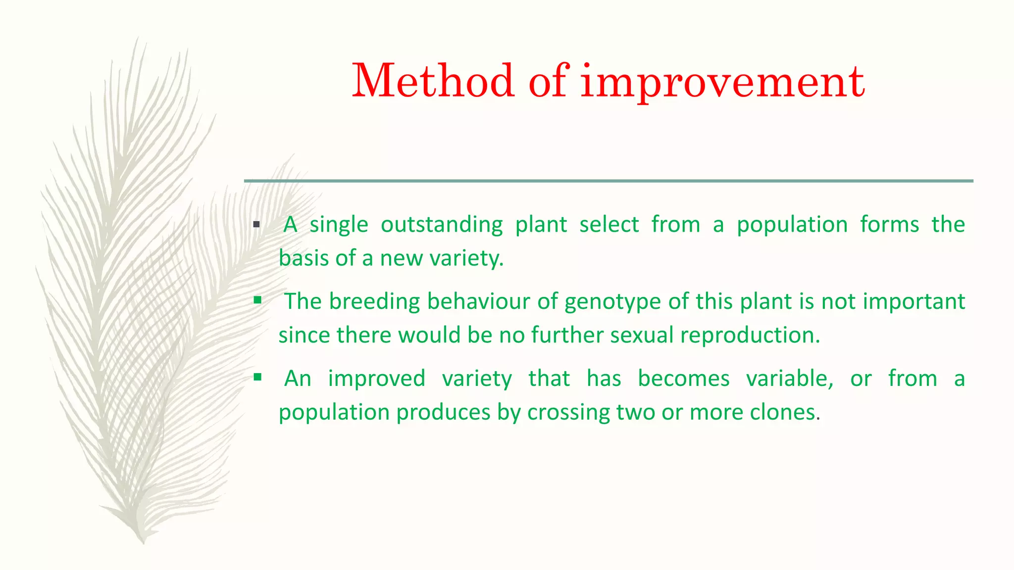 Method of improvement
 A single outstanding plant select from a population forms the
basis of a new variety.
 The breeding behaviour of genotype of this plant is not important
since there would be no further sexual reproduction.
 An improved variety that has becomes variable, or from a
population produces by crossing two or more clones.
 