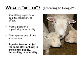 What is “better”?(according to Google™)Something superior in quality, condition, or effect.From a position of superiority or authority.The superior one of two alternatives.Superior to another (of the same class or kind) in excellence, quality, desirability, or suitability.