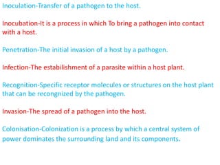 Inoculation-Transfer of a pathogen to the host.
Inocubation-It is a process in which To bring a pathogen into contact
with a host.
Penetration-The initial invasion of a host by a pathogen.
Infection-The estabilishment of a parasite within a host plant.
Recognition-Specific receptor molecules or structures on the host plant
that can be recongnized by the pathogen.
Invasion-The spread of a pathogen into the host.
Colonisation-Colonization is a process by which a central system of
power dominates the surrounding land and its components.
 