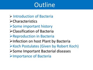 Outline
 Introduction of Bacteria
Characteristics
Some important history
Classification of Bacteria
Reproduction in Bacteria
Infection on host Plant by Bacteria
Koch Postulates (Given by Robert Koch)
Some Important Bacterial diseases
Importance of Bacteria
 