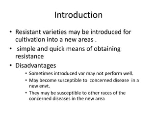 Introduction
• Resistant varieties may be introduced for
cultivation into a new areas .
• simple and quick means of obtaining
resistance
• Disadvantages
• Sometimes introduced var may not perform well.
• May become susceptible to concerned disease in a
new envt.
• They may be susceptible to other races of the
concerned diseases in the new area
 