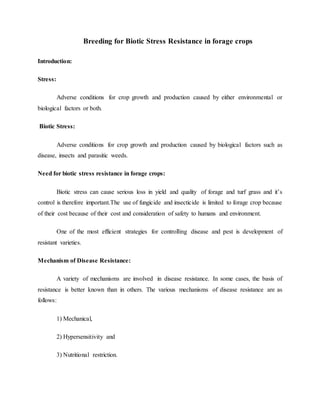 Breeding for Biotic Stress Resistance in forage crops
Introduction:
Stress:
Adverse conditions for crop growth and production caused by either environmental or
biological factors or both.
Biotic Stress:
Adverse conditions for crop growth and production caused by biological factors such as
disease, insects and parasitic weeds.
Need for biotic stress resistance in forage crops:
Biotic stress can cause serious loss in yield and quality of forage and turf grass and it’s
control is therefore important.The use of fungicide and insecticide is limited to forage crop because
of their cost because of their cost and consideration of safety to humans and environment.
One of the most efficient strategies for controlling disease and pest is development of
resistant varieties.
Mechanism of Disease Resistance:
A variety of mechanisms are involved in disease resistance. In some cases, the basis of
resistance is better known than in others. The various mechanisms of disease resistance are as
follows:
1) Mechanical,
2) Hypersensitivity and
3) Nutritional restriction.
 