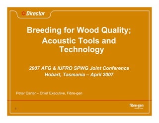 1
Breeding for Wood Quality;
Acoustic Tools and
Technology
2007 AFG & IUFRO SPWG Joint Conference
Hobart, Tasmania – April 2007
Peter Carter – Chief Executive, Fibre-gen
 