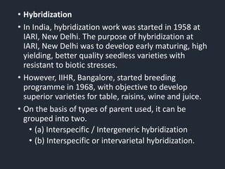 • Hybridization
• In India, hybridization work was started in 1958 at
IARI, New Delhi. The purpose of hybridization at
IARI, New Delhi was to develop early maturing, high
yielding, better quality seedless varieties with
resistant to biotic stresses.
• However, IIHR, Bangalore, started breeding
programme in 1968, with objective to develop
superior varieties for table, raisins, wine and juice.
• On the basis of types of parent used, it can be
grouped into two.
• (a) Interspecific / Intergeneric hybridization
• (b) Interspecific or intervarietal hybridization.
 