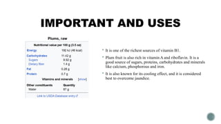 IMPORTANT AND USES
 It is one of the richest sources of vitamin B1.
 Plum fruit is also rich in vitamin A and riboflavin. It is a
good source of sugars, proteins, carbohydrates and minerals
like calcium, phosphorous and iron.
 It is also known for its cooling effect, and it is considered
best to overcome jaundice.
 