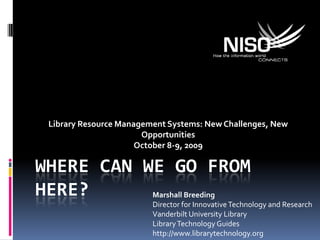 Where can we go from here? Library Resource Management Systems: New Challenges, New Opportunities October 8-9, 2009 Marshall Breeding Director for Innovative Technology and Research Vanderbilt University Library Library Technology Guides http://www.librarytechnology.org 