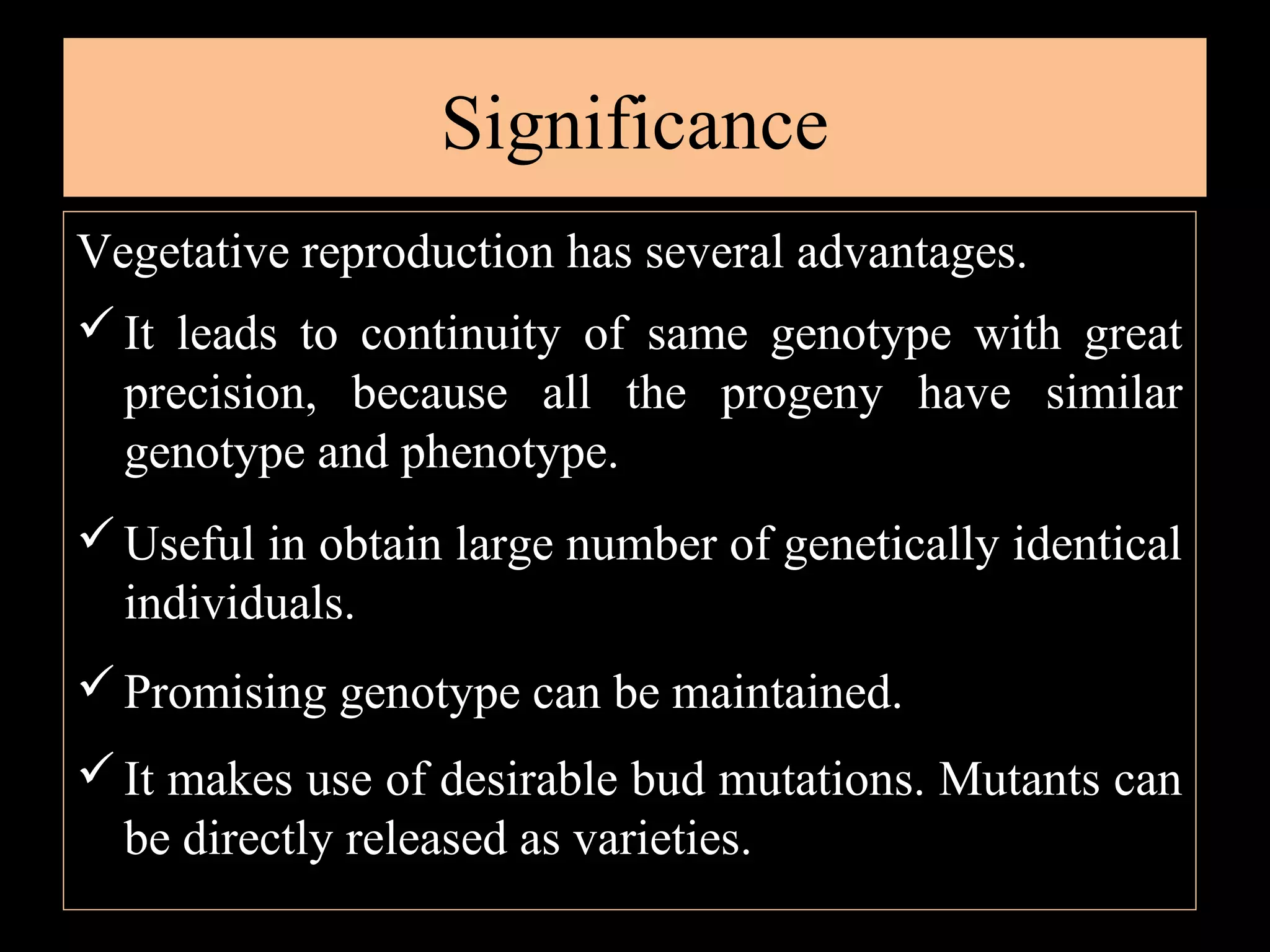 Significance
Vegetative reproduction has several advantages.
 It leads to continuity of same genotype with great
precision, because all the progeny have similar
genotype and phenotype.
 Useful in obtain large number of genetically identical
individuals.
 Promising genotype can be maintained.
 It makes use of desirable bud mutations. Mutants can
be directly released as varieties.

 