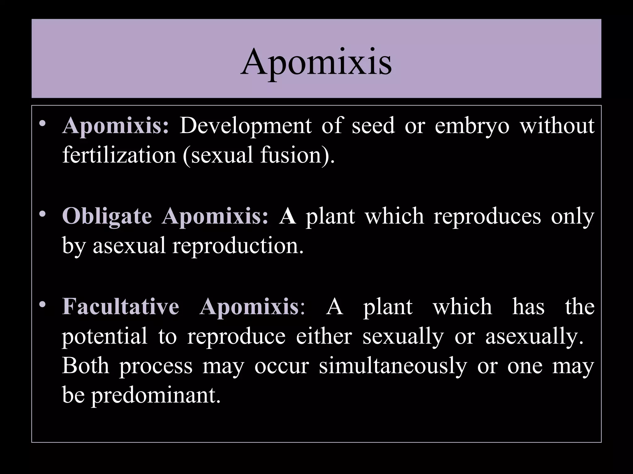 Apomixis
• Apomixis: Development of seed or embryo without
fertilization (sexual fusion).
• Obligate Apomixis: A plant which reproduces only
by asexual reproduction.
• Facultative Apomixis: A plant which has the
potential to reproduce either sexually or asexually.
Both process may occur simultaneously or one may
be predominant.

 