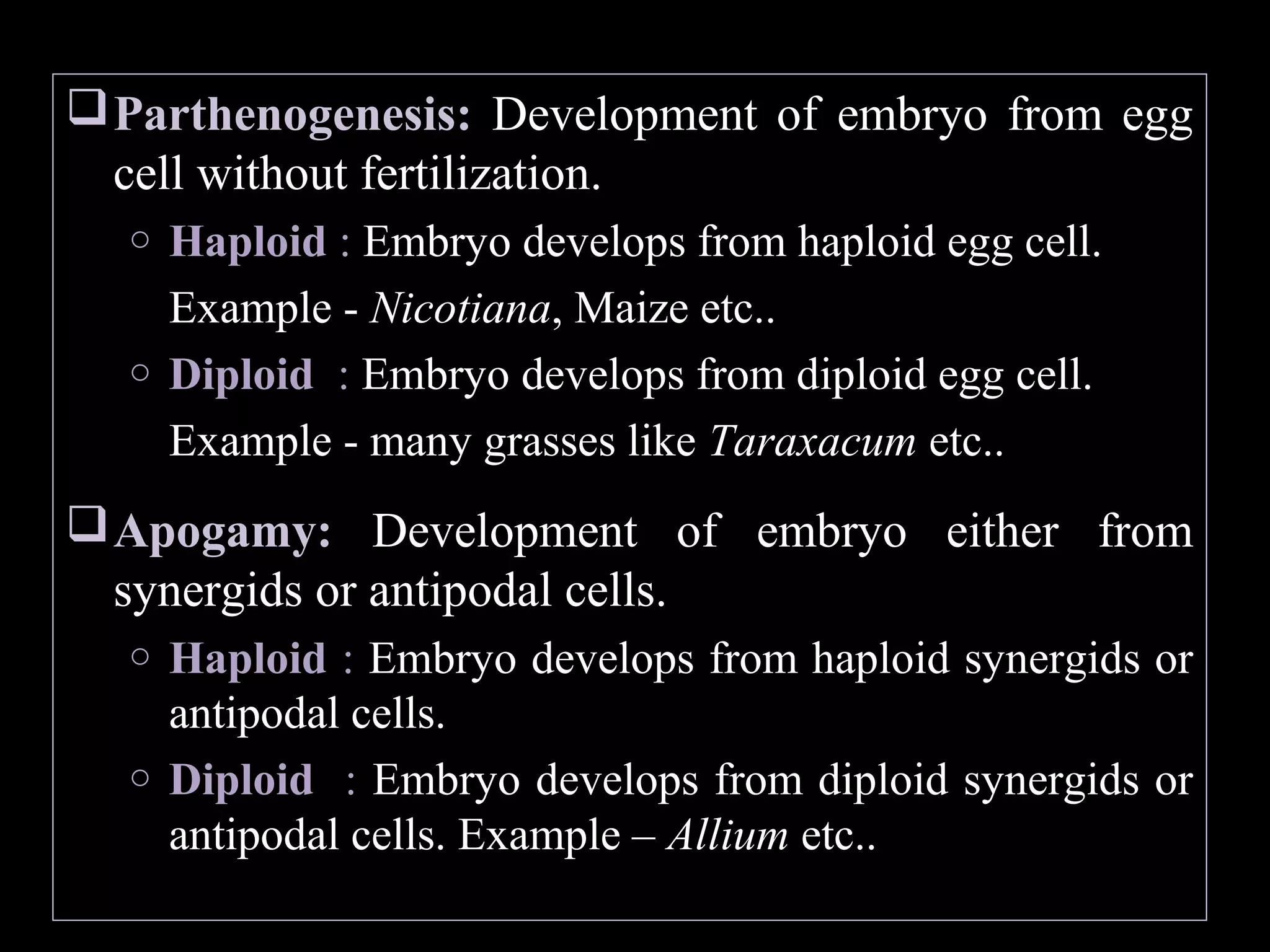  Parthenogenesis: Development of embryo from egg
cell without fertilization.
Haploid : Embryo develops from haploid egg cell.
Example - Nicotiana, Maize etc..
o Diploid : Embryo develops from diploid egg cell.
Example - many grasses like Taraxacum etc..
o

 Apogamy: Development of embryo either from
synergids or antipodal cells.
Haploid : Embryo develops from haploid synergids or
antipodal cells.
o Diploid : Embryo develops from diploid synergids or
antipodal cells. Example – Allium etc..
o

 