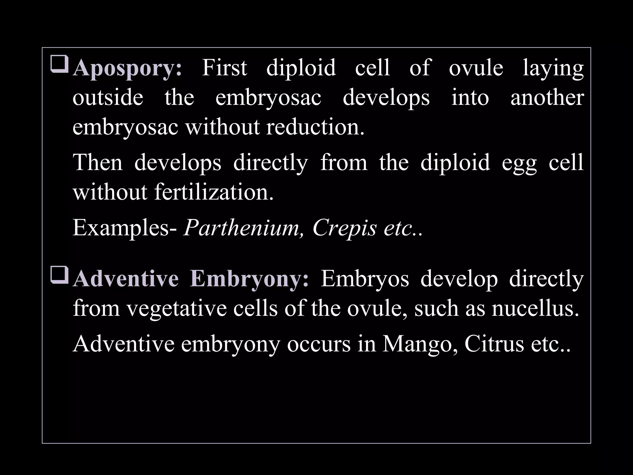  Apospory: First diploid cell of ovule laying
outside the embryosac develops into another
embryosac without reduction.
Then develops directly from the diploid egg cell
without fertilization.
Examples- Parthenium, Crepis etc..
 Adventive Embryony: Embryos develop directly
from vegetative cells of the ovule, such as nucellus.
Adventive embryony occurs in Mango, Citrus etc..

 